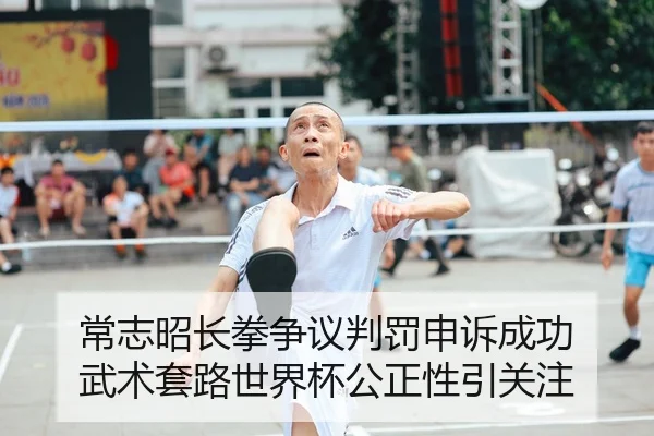 常志昭长拳争议判罚申诉成功 武术套路世界杯公正性引关注