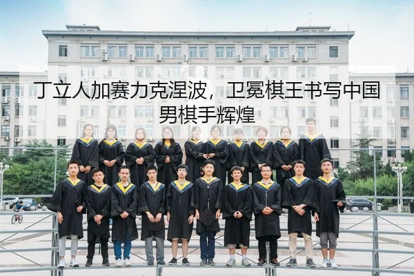 丁立人加赛力克涅波，卫冕棋王书写中国男棋手辉煌