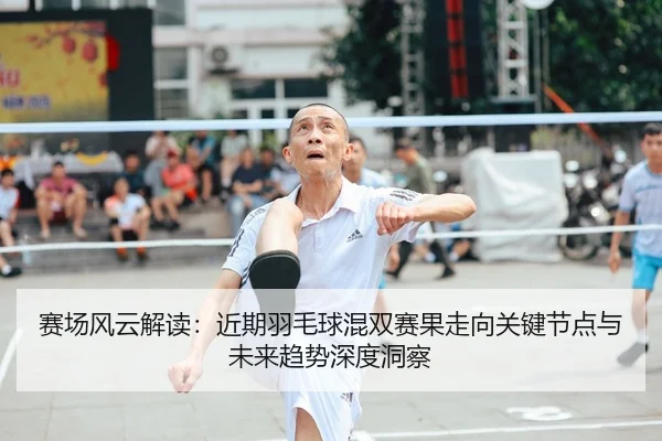 赛场风云解读：近期羽毛球混双赛果走向关键节点与未来趋势深度洞察