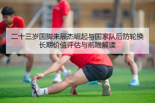 二十三岁国脚朱辰杰崛起与国家队后防轮换长期价值评估与前瞻解读