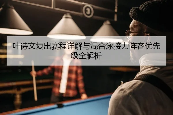 叶诗文复出赛程详解与混合泳接力阵容优先级全解析